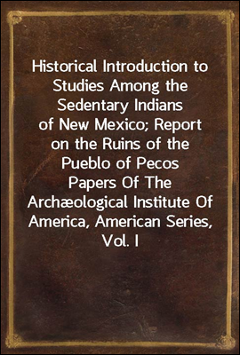 Historical Introduction to Studies Among the Sedentary Indians of New Mexico; Report on the Ruins of the Pueblo of PecosPapers Of The Archological Institute Of America, American Series, Vol. I